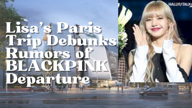 Lisa's Paris Trip Debunks Rumors of BLACKPINK Departure
